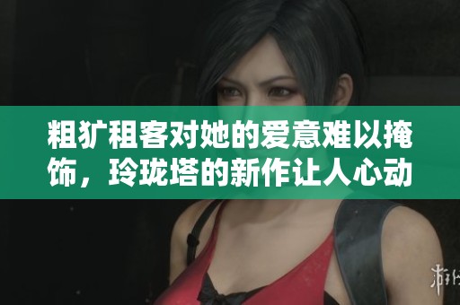 粗犷租客对她的爱意难以掩饰，玲珑塔的新作让人心动不已