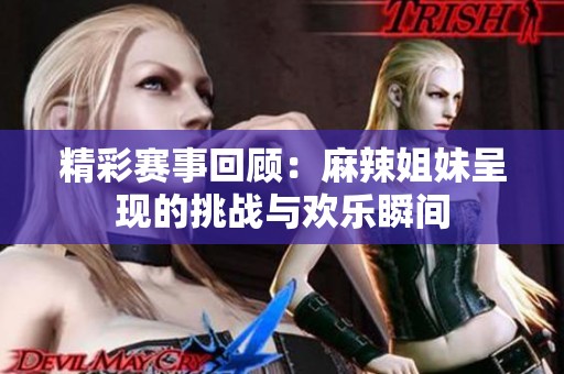 精彩赛事回顾：麻辣姐妹呈现的挑战与欢乐瞬间