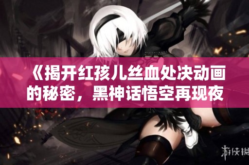 《揭开红孩儿丝血处决动画的秘密，黑神话悟空再现夜叉王绝技》