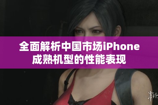 全面解析中国市场iPhone成熟机型的性能表现
