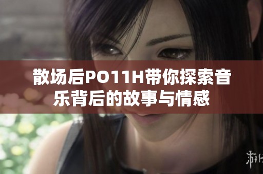散场后PO11H带你探索音乐背后的故事与情感