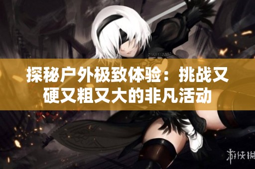 探秘户外极致体验：挑战又硬又粗又大的非凡活动