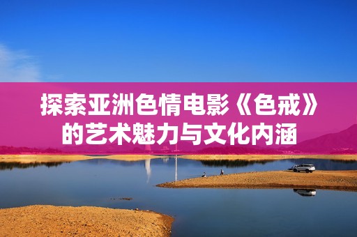 探索亚洲色情电影《色戒》的艺术魅力与文化内涵
