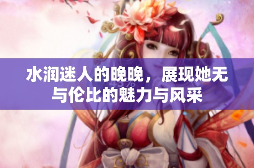 水润迷人的晚晚，展现她无与伦比的魅力与风采