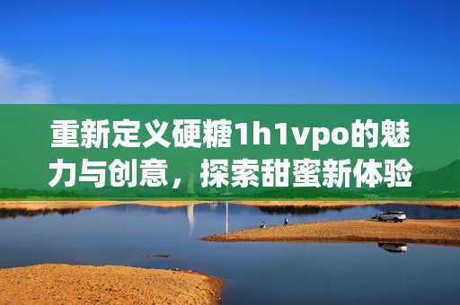 重新定义硬糖1h1vpo的魅力与创意，探索甜蜜新体验