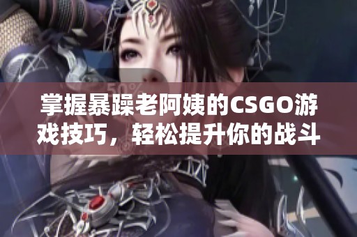 掌握暴躁老阿姨的CSGO游戏技巧，轻松提升你的战斗能力