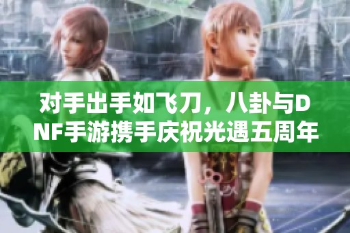 对手出手如飞刀，八卦与DNF手游携手庆祝光遇五周年嘉年华
