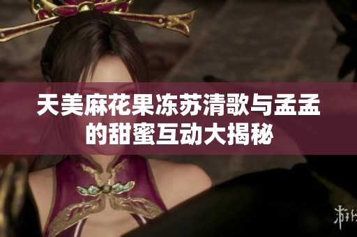 天美麻花果冻苏清歌与孟孟的甜蜜互动大揭秘