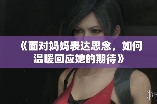 《面对妈妈表达思念，如何温暖回应她的期待》