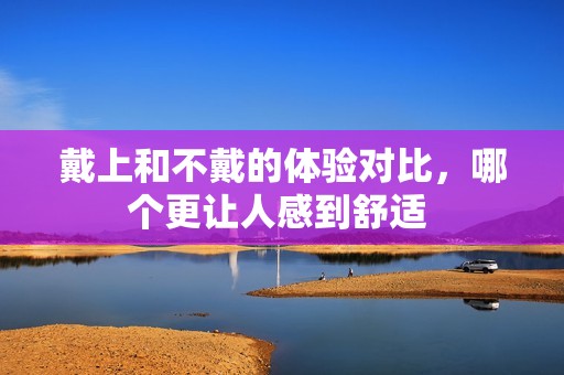 戴上和不戴的体验对比，哪个更让人感到舒适 