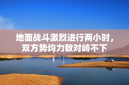 地面战斗激烈进行两小时，双方势均力敌对峙不下