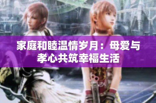 家庭和睦温情岁月：母爱与孝心共筑幸福生活