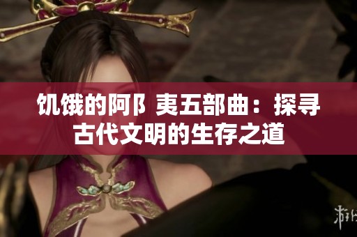 饥饿的阿阝夷五部曲：探寻古代文明的生存之道