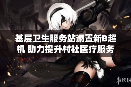 基层卫生服务站添置新B超机 助力提升村社医疗服务质量
