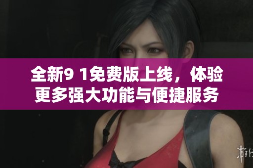 全新9 1免费版上线，体验更多强大功能与便捷服务