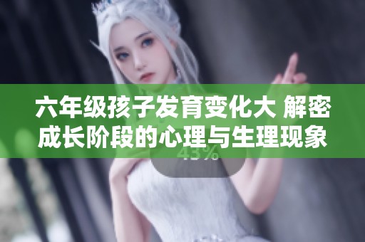 六年级孩子发育变化大 解密成长阶段的心理与生理现象
