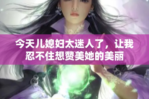 今天儿媳妇太迷人了，让我忍不住想赞美她的美丽