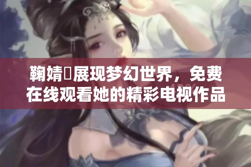 鞠婧祎展现梦幻世界，免费在线观看她的精彩电视作品