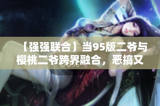 【强强联合】当95版二爷与樱桃二爷跨界融合，恶搞又搞笑的极致体验