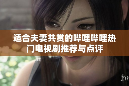 适合夫妻共赏的哔哩哔哩热门电视剧推荐与点评