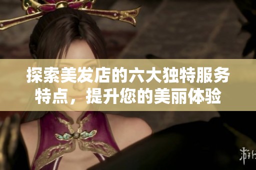 探索美发店的六大独特服务特点，提升您的美丽体验