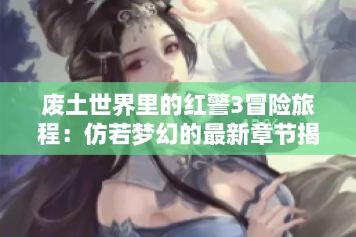 废土世界里的红警3冒险旅程：仿若梦幻的最新章节揭秘