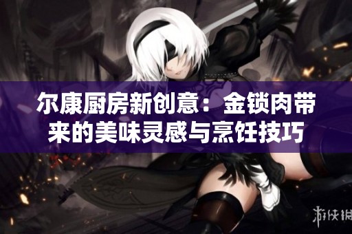 尔康厨房新创意：金锁肉带来的美味灵感与烹饪技巧