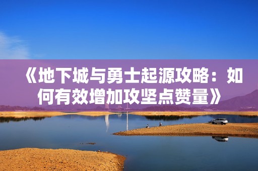 《地下城与勇士起源攻略：如何有效增加攻坚点赞量》