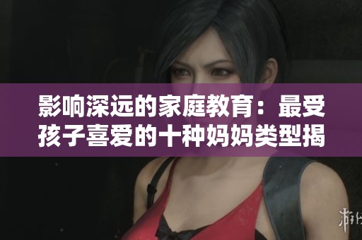 影响深远的家庭教育：最受孩子喜爱的十种妈妈类型揭秘