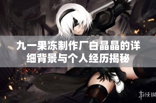 九一果冻制作厂白晶晶的详细背景与个人经历揭秘