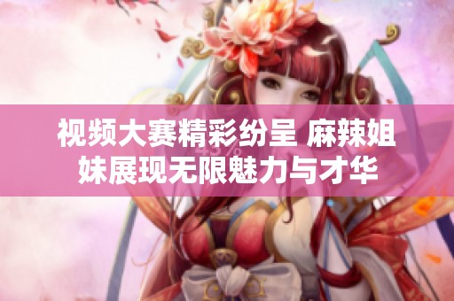 视频大赛精彩纷呈 麻辣姐妹展现无限魅力与才华