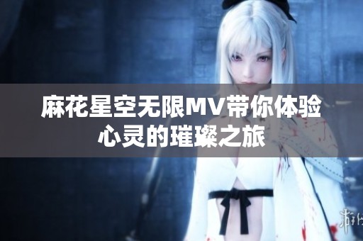 麻花星空无限MV带你体验心灵的璀璨之旅