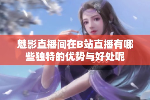 魅影直播间在B站直播有哪些独特的优势与好处呢