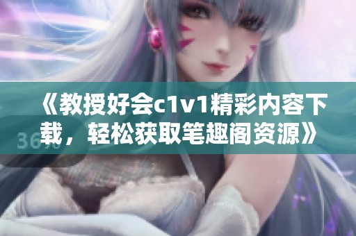 《教授好会c1v1精彩内容下载，轻松获取笔趣阁资源》