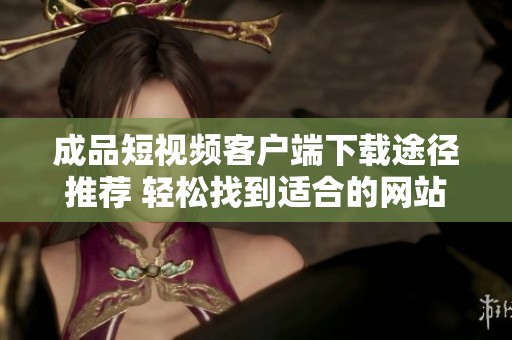 成品短视频客户端下载途径推荐 轻松找到适合的网站资源