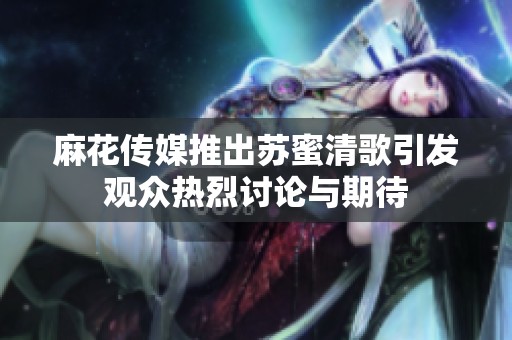 麻花传媒推出苏蜜清歌引发观众热烈讨论与期待