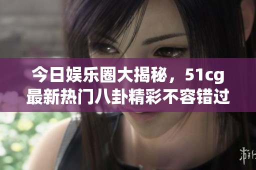 今日娱乐圈大揭秘，51cg最新热门八卦精彩不容错过
