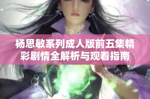 杨思敏系列成人版前五集精彩剧情全解析与观看指南