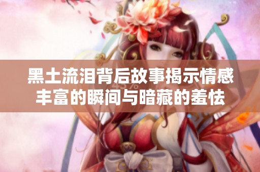黑土流泪背后故事揭示情感丰富的瞬间与暗藏的羞怯