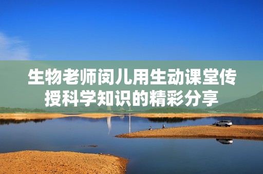生物老师闵儿用生动课堂传授科学知识的精彩分享