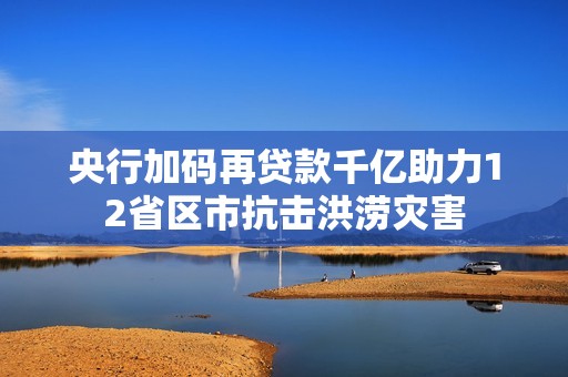 央行加码再贷款千亿助力12省区市抗击洪涝灾害