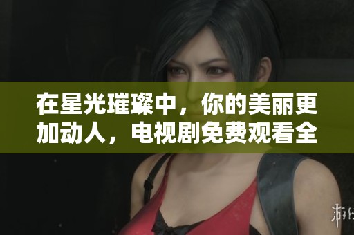 在星光璀璨中，你的美丽更加动人，电视剧免费观看全攻略