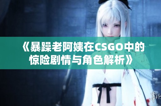 《暴躁老阿姨在CSGO中的惊险剧情与角色解析》
