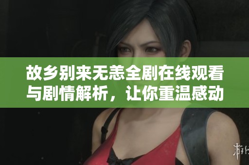 故乡别来无恙全剧在线观看与剧情解析，让你重温感动时刻