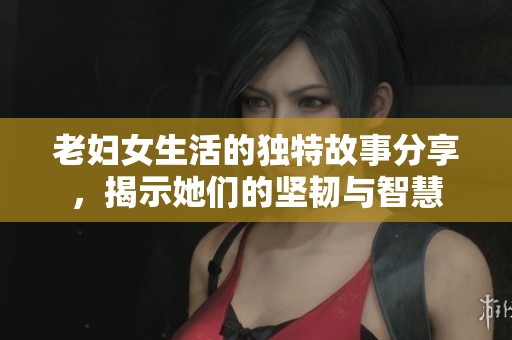 老妇女生活的独特故事分享，揭示她们的坚韧与智慧