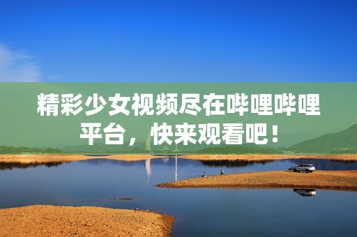 精彩少女视频尽在哔哩哔哩平台，快来观看吧！