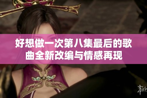 好想做一次第八集最后的歌曲全新改编与情感再现