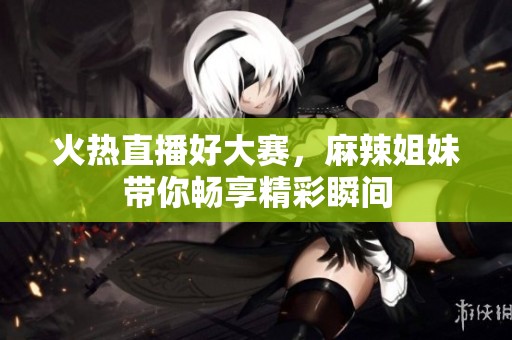 火热直播好大赛，麻辣姐妹带你畅享精彩瞬间