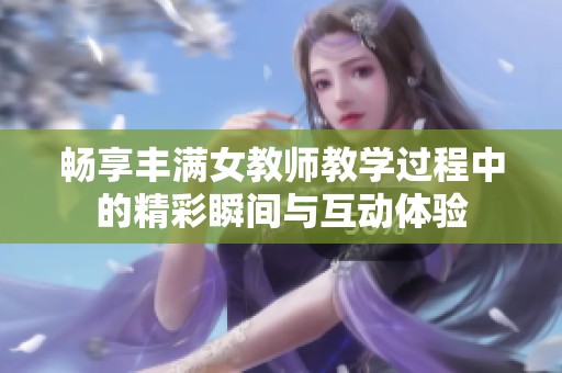 畅享丰满女教师教学过程中的精彩瞬间与互动体验