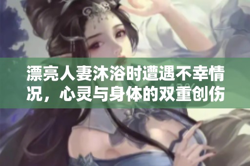 漂亮人妻沐浴时遭遇不幸情况，心灵与身体的双重创伤